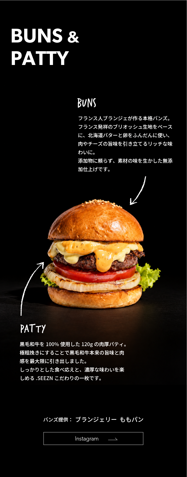 フランス人ブランジェが作る本格バンズ。フランス発祥のブリオッシュ生地をベースに、北海道バターと卵をふんだんに使い、肉やチーズの旨味を引き立てるリッチな味わい。添加物に頼らず素材の味を生かした無添加仕上げ。パティは黒毛和牛を100％使用した120gの肉厚パティ。極粗挽きで旨味と肉感を引き出した、.SEEZNこだわりの一枚です。バンズ提供：ブランジェリーももパン。