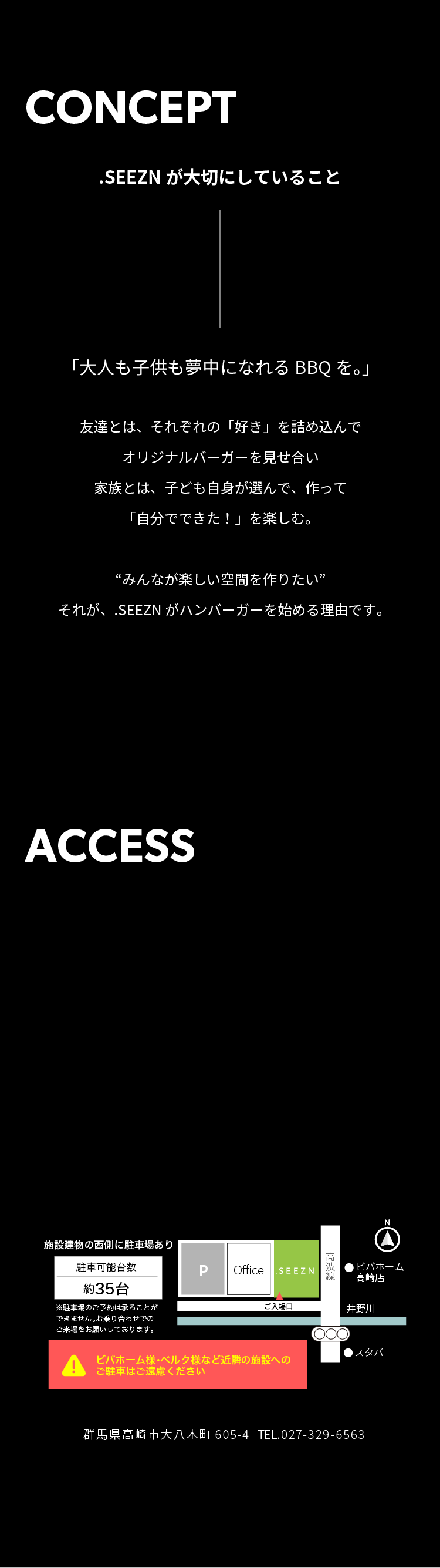 .SEEZNが大切にしていること：大人も子供も夢中になれるBBQを。友達とはそれぞれの好きを詰め込んでオリジナルバーガーを見せ合い、家族とは子ども自身が選んで作って、自分でできたを楽しむ。みんなが楽しい空間を作りたい。それが.SEEZNがハンバーガーを始める理由です。施設建物の西側に駐車場あり、約35台。来場状況により駐車できない場合あり。ビバホーム様、ベルク様など近隣施設への駐車はご遠慮ください。群馬県高崎市大八木町605-4。電話027-329-6563。